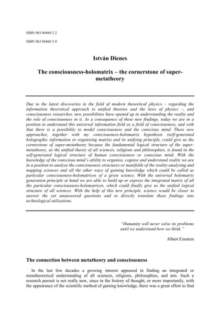ISBN 963 86860 2 2

ISBN 963 86860 3 0



                                     István Dienes

      The consciousness-holomatrix – the cornerstone of super-
                            metatheory



Due to the latest discoveries in the field of modern theoretical physics – regarding the
information theoretical approach to unified theories and the laws of physics –, and
consciousness researches, new possibilities have opened up in understanding the reality and
the role of consciousness in it. As a consequence of these new findings, today we are in a
position to understand this universal information field as a field of consciousness, and with
that there is a possibility to model consciousness and the conscious mind. These new
approaches, together with my consciousness-holomatrix hypothesis (self-generated
holographic information or organising matrix) and its unifying principle, could give us the
cornerstone of super-metatheory because the fundamental logical structure of the super-
metatheory, as the unified theory of all sciences, religions and philosophies, is found in the
self-generated logical structure of human consciousness or conscious mind. With the
knowledge of the conscious mind’s ability to organise, cognise and understand reality we are
in a position to analyse the consciousness structures or manifolds of the reality-analysing and
mapping sciences and all the other ways of gaining knowledge which could be called as
particular consciousness-holomatrices of a given science. With the universal holomatrix
generation principle at hand we are able to build up or express the integrated matrix of all
the particular consciousness-holomatrices, which could finally give us the unified logical
structure of all sciences. With the help of this new principle, science would be closer to
answer the yet unanswered questions and to directly translate these findings into
technological utilisations.




                                                     “Humanity will never solve its problems
                                                     until we understand how we think.”

                                                                               Albert Einstein



The connection between metatheory and consciousness
   In the last few decades a growing interest appeared in finding an integrated or
metatheoretical understanding of all sciences, religions, philosophies, and arts. Such a
research pursuit is not really new, since in the history of thought, or more importantly, with
the appearance of the scientific method of gaining knowledge, there was a great effort to find
 