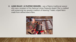 2. LANG DULAY ( A FILIPINO WEAVER) - was a Filipino traditional weaver
who was a recipient of the National Living Treasures Award. She is credited
with preserving her people's tradition of weaving T'nalak, a dyed fabric
made from refined abaca fibre.
 