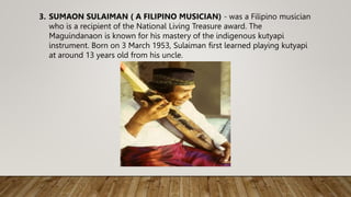 3. SUMAON SULAIMAN ( A FILIPINO MUSICIAN) - was a Filipino musician
who is a recipient of the National Living Treasure award. The
Maguindanaon is known for his mastery of the indigenous kutyapi
instrument. Born on 3 March 1953, Sulaiman first learned playing kutyapi
at around 13 years old from his uncle.
 