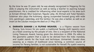 By the time he was 35 years old, he was already recognized in Maganoy for his
skills in playing the instrument as well as being a teacher to aspiring kutyapi
practitioners. He is credited for influencing other local experts in his area such
as Esmael Ahmad, Bitul Sulaiman, Nguda Latip, Ali Ahmad and Tukal Nanalon.
Sulaiman also plays the kulintang, agong (suspended bossed gong with wide
rim), gandingan, palendag, and the tambul. He was also a barber, as well as an
imam at the Libutan mosque.He died on 21 May 2011.
4. DARHATA SAWABI ( A FILPINO WEAVER) - is a Filipino weaver from
Parang, Sulu known for pis syabit, a traditional Tausūg cloth tapestry worn
as a head covering by the people of Jolo. She is a recipient of the National
Living Treasures Award, having given the distinction in 2004. Pis refers to
the geometric pattern that is said to be derived from the Indic mandala,
and siyabit stands for the hook and technique. Unmarried, Sawabi does
weaving as a means of livelihood since farming, a common source of
income for Parang families, is not sustainable for herself. Pis syabit weaving
is a tedious work.
 