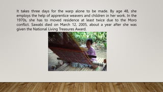 It takes three days for the warp alone to be made. By age 48, she
employs the help of apprentice weavers and children in her work. In the
1970s, she has to moved residence at least twice due to the Moro
conflict. Sawabi died on March 12, 2005, about a year after she was
given the National Living Treasures Award.
 