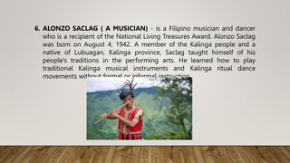 6. ALONZO SACLAG ( A MUSICIAN) - is a Filipino musician and dancer
who is a recipient of the National Living Treasures Award. Alonzo Saclag
was born on August 4, 1942. A member of the Kalinga people and a
native of Lubuagan, Kalinga province, Saclag taught himself of his
people's traditions in the performing arts. He learned how to play
traditional Kalinga musical instruments and Kalinga ritual dance
movements without formal or informal instruction.
 