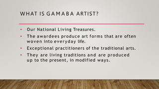 WH AT IS G A M A B A ARTIST?
• Our National Living Treasures.
• The awardees produce art forms that are often
woven into everyday life.
• Exceptional practitioners of the traditional arts.
• They are living traditions a n d are produced
u p to the present, in modified ways.
 