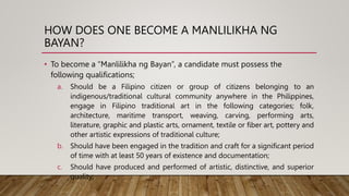 HOW DOES ONE BECOME A MANLILIKHA NG
BAYAN?
• To become a “Manlilikha ng Bayan”, a candidate must possess the
following qualifications;
a. Should be a Filipino citizen or group of citizens belonging to an
indigenous/traditional cultural community anywhere in the Philippines,
engage in Filipino traditional art in the following categories; folk,
architecture, maritime transport, weaving, carving, performing arts,
literature, graphic and plastic arts, ornament, textile or fiber art, pottery and
other artistic expressions of traditional culture;
b. Should have been engaged in the tradition and craft for a significant period
of time with at least 50 years of existence and documentation;
c. Should have produced and performed of artistic, distinctive, and superior
quality;
 