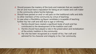 d. Should possess the mastery of the tools and materials that are needed for
the art and must have a reputation for being an art master and craft maker
in the community where he/she belongs;
e. Should have passed on and/ or will pass on the traditional crafts and skills
to other members of the community by virtue of teaching;
f. In case when a Manlilikha ng Bayan candidate is incapable of teaching
further his/ her craft and skill due to age or infirmity;
i. He/she should have created a significant body of work and has
contributed to the development of the tradition and craft
ii. He/she should have played a role in the preservation and revitalization
of the artistic tradition in the community.
iii. He/ she has been recognized as a master of his / her craft and
admired for his character and integrity in his / her community.
 