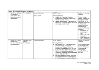 The Contemporary World
Page 6 of 8
Weeks 12-14: Global Population and Mobility
- Identify the attributes
of a global city
- Analyze how cities
serve as engines of
globalization
The Global City Lecture/discussion
Group report
LCD Projector
Reading Materials
Chapter 26 of textbook: “Mobility,
Diversity and Community in the Global
City” by Val Colic-Peisker
Sassen, Saskia. 2005. “The Global City:
Introducing a Concept.” Brown Journal of
World Affairs XI(2): 27-43.
Quiz on the reading
materials
Graded Group
Report: Students will
form groups of 3-5.
Each group will be
assigned a global city
to discuss and
research on. Their
reports should
answer the following
questions:
1. How would you
describe your
city?
2. What is your city
known for?
3. What makes your
city a global city?
- Explain the theory of
demographic
transition as it affects
global population
Mandated topic:
Global
Demography
Lecture/discussion LCD Projector
Reading Materials
Lee, Ronald. 2003. “The Demographic
Transition: Three Centuries of
Fundamental Change.” Journal of
Economic Perspectives 17(4): 167–190.
Lesthaeghe, Ron. 2010. “The Unfolding
Story of the Second Demographic
Transition.” Population and Development
Review 36(2): 211–251.
Livi-Bacci, Massiomo. 2005. “What We
Can and Cannot Learn from the History
of World Population. Population Studies:
Quiz on the reading
materials
Short research paper
to discuss the topic:
Has the Philippines
undergone the
demographic
transition? Why or
why not?
 