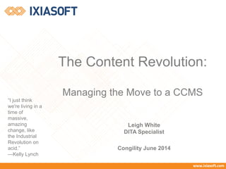 The Content Revolution:
Managing the Move to a CCMS
Leigh White
DITA Specialist
Congility June 2014
“I just think
we're living in a
time of
massive,
amazing
change, like
the Industrial
Revolution on
acid.”
—Kelly Lynch
 