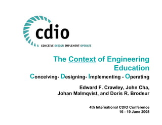 The Context of Engineering
                         Education
Conceiving- Designing- Implementing - Operating
                  Edward F. Crawley, John Cha,
          Johan Malmqvist, and Doris R. Brodeur

                       4th International CDIO Conference
                                         16 - 19 June 2008
 