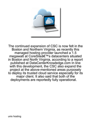 The continued expansion of CSC is now felt in the
   Boston and Northern Virginia, as recently this
     managed hosting provider launched a 1.5
 megawatt at CoreSiteâ€™s datacenters situated
in Boston and North Virginia, according to a report
  published at DataCenterKnowledge.com In line
 with this development, the CSC also expand the
  project at the above-mentioned areas purposely
to deploy its trusted cloud service especially for its
      major client. It also said that both of the
  deployments are reportedly fully operational.




unix hosting
 