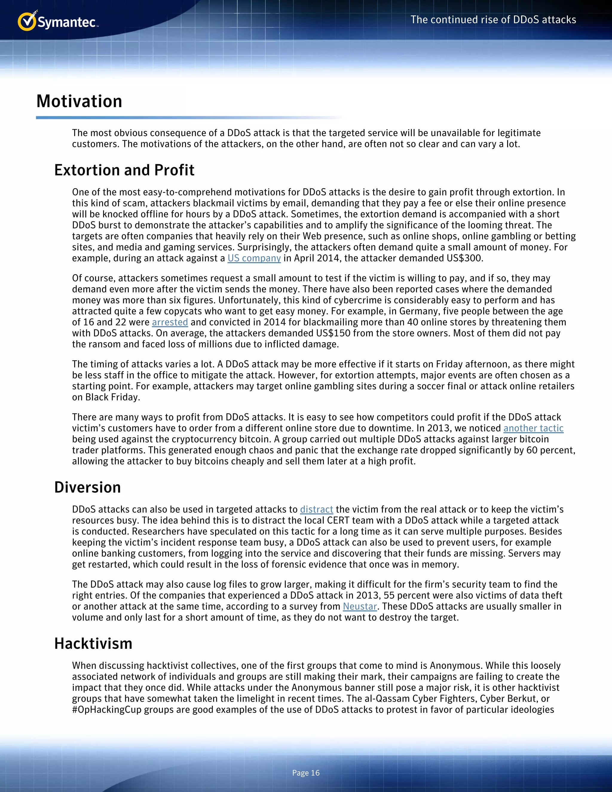 Page 16 
The continued rise of DDoS attacks 
Motivation 
The most obvious consequence of a DDoS attack is that the targeted service will be unavailable for legitimate 
customers. The motivations of the attackers, on the other hand, are often not so clear and can vary a lot. 
Extortion and Profit 
One of the most easy-to-comprehend motivations for DDoS attacks is the desire to gain profit through extortion. In 
this kind of scam, attackers blackmail victims by email, demanding that they pay a fee or else their online presence 
will be knocked offline for hours by a DDoS attack. Sometimes, the extortion demand is accompanied with a short 
DDoS burst to demonstrate the attacker’s capabilities and to amplify the significance of the looming threat. The 
targets are often companies that heavily rely on their Web presence, such as online shops, online gambling or betting 
sites, and media and gaming services. Surprisingly, the attackers often demand quite a small amount of money. For 
example, during an attack against a US company in April 2014, the attacker demanded US$300. 
Of course, attackers sometimes request a small amount to test if the victim is willing to pay, and if so, they may 
demand even more after the victim sends the money. There have also been reported cases where the demanded 
money was more than six figures. Unfortunately, this kind of cybercrime is considerably easy to perform and has 
attracted quite a few copycats who want to get easy money. For example, in Germany, five people between the age 
of 16 and 22 were arrested and convicted in 2014 for blackmailing more than 40 online stores by threatening them 
with DDoS attacks. On average, the attackers demanded US$150 from the store owners. Most of them did not pay 
the ransom and faced loss of millions due to inflicted damage. 
The timing of attacks varies a lot. A DDoS attack may be more effective if it starts on Friday afternoon, as there might 
be less staff in the office to mitigate the attack. However, for extortion attempts, major events are often chosen as a 
starting point. For example, attackers may target online gambling sites during a soccer final or attack online retailers 
on Black Friday. 
There are many ways to profit from DDoS attacks. It is easy to see how competitors could profit if the DDoS attack 
victim’s customers have to order from a different online store due to downtime. In 2013, we noticed another tactic 
being used against the cryptocurrency bitcoin. A group carried out multiple DDoS attacks against larger bitcoin 
trader platforms. This generated enough chaos and panic that the exchange rate dropped significantly by 60 percent, 
allowing the attacker to buy bitcoins cheaply and sell them later at a high profit. 
Diversion 
DDoS attacks can also be used in targeted attacks to distract the victim from the real attack or to keep the victim’s 
resources busy. The idea behind this is to distract the local CERT team with a DDoS attack while a targeted attack 
is conducted. Researchers have speculated on this tactic for a long time as it can serve multiple purposes. Besides 
keeping the victim’s incident response team busy, a DDoS attack can also be used to prevent users, for example 
online banking customers, from logging into the service and discovering that their funds are missing. Servers may 
get restarted, which could result in the loss of forensic evidence that once was in memory. 
The DDoS attack may also cause log files to grow larger, making it difficult for the firm’s security team to find the 
right entries. Of the companies that experienced a DDoS attack in 2013, 55 percent were also victims of data theft 
or another attack at the same time, according to a survey from Neustar. These DDoS attacks are usually smaller in 
volume and only last for a short amount of time, as they do not want to destroy the target. 
Hacktivism 
When discussing hacktivist collectives, one of the first groups that come to mind is Anonymous. While this loosely 
associated network of individuals and groups are still making their mark, their campaigns are failing to create the 
impact that they once did. While attacks under the Anonymous banner still pose a major risk, it is other hacktivist 
groups that have somewhat taken the limelight in recent times. The al-Qassam Cyber Fighters, Cyber Berkut, or 
#OpHackingCup groups are good examples of the use of DDoS attacks to protest in favor of particular ideologies 
 
