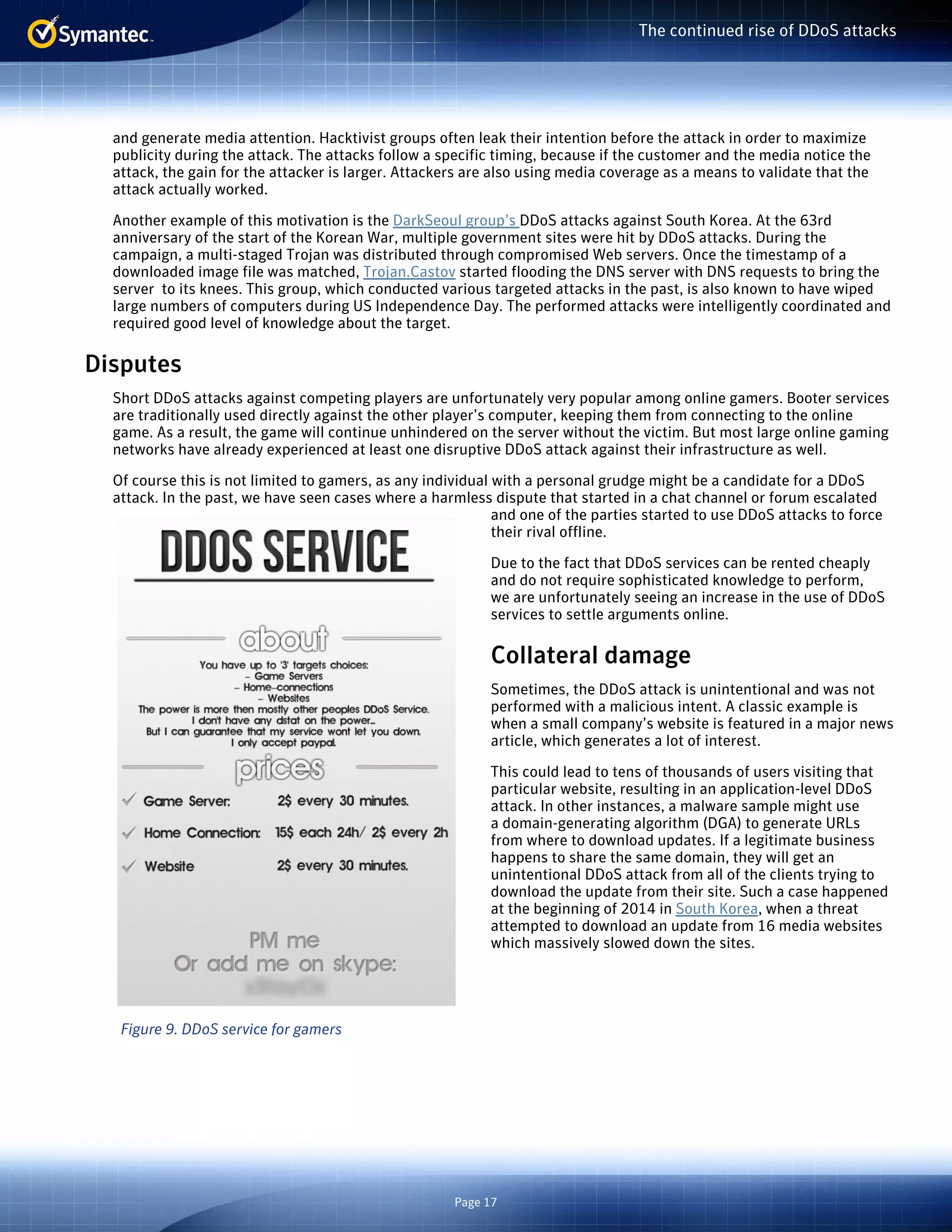 Page 17 
The continued rise of DDoS attacks 
and generate media attention. Hacktivist groups often leak their intention before the attack in order to maximize 
publicity during the attack. The attacks follow a specific timing, because if the customer and the media notice the 
attack, the gain for the attacker is larger. Attackers are also using media coverage as a means to validate that the 
attack actually worked. 
Another example of this motivation is the DarkSeoul group’s DDoS attacks against South Korea. At the 63rd 
anniversary of the start of the Korean War, multiple government sites were hit by DDoS attacks. During the 
campaign, a multi-staged Trojan was distributed through compromised Web servers. Once the timestamp of a 
downloaded image file was matched, Trojan.Castov started flooding the DNS server with DNS requests to bring the 
server to its knees. This group, which conducted various targeted attacks in the past, is also known to have wiped 
large numbers of computers during US Independence Day. The performed attacks were intelligently coordinated and 
required good level of knowledge about the target. 
Disputes 
Short DDoS attacks against competing players are unfortunately very popular among online gamers. Booter services 
are traditionally used directly against the other player’s computer, keeping them from connecting to the online 
game. As a result, the game will continue unhindered on the server without the victim. But most large online gaming 
networks have already experienced at least one disruptive DDoS attack against their infrastructure as well. 
Of course this is not limited to gamers, as any individual with a personal grudge might be a candidate for a DDoS 
attack. In the past, we have seen cases where a harmless dispute that started in a chat channel or forum escalated 
and one of the parties started to use DDoS attacks to force 
their rival offline. 
Due to the fact that DDoS services can be rented cheaply 
and do not require sophisticated knowledge to perform, 
we are unfortunately seeing an increase in the use of DDoS 
services to settle arguments online. 
Collateral damage 
Sometimes, the DDoS attack is unintentional and was not 
performed with a malicious intent. A classic example is 
when a small company’s website is featured in a major news 
article, which generates a lot of interest. 
This could lead to tens of thousands of users visiting that 
particular website, resulting in an application-level DDoS 
attack. In other instances, a malware sample might use 
a domain-generating algorithm (DGA) to generate URLs 
from where to download updates. If a legitimate business 
happens to share the same domain, they will get an 
unintentional DDoS attack from all of the clients trying to 
download the update from their site. Such a case happened 
at the beginning of 2014 in South Korea, when a threat 
attempted to download an update from 16 media websites 
which massively slowed down the sites. 
Figure 9. DDoS service for gamers 
 