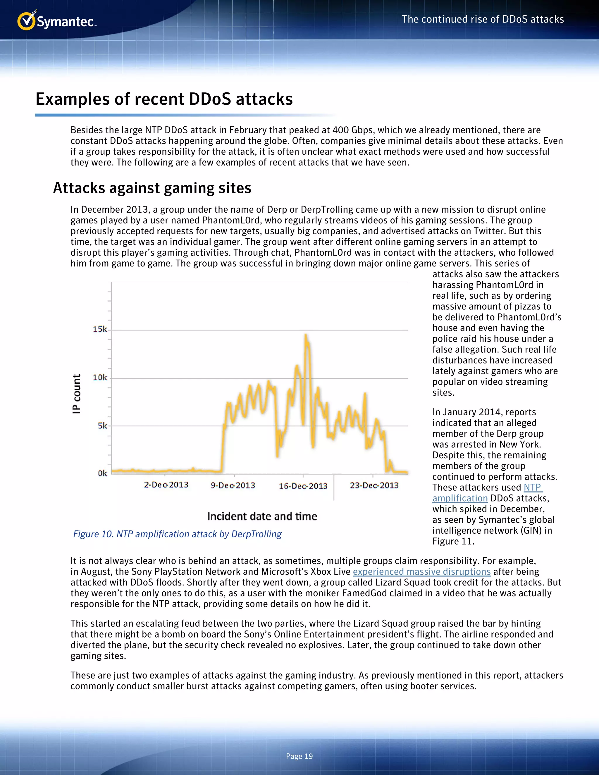 Page 19 
The continued rise of DDoS attacks 
Examples of recent DDoS attacks 
Besides the large NTP DDoS attack in February that peaked at 400 Gbps, which we already mentioned, there are 
constant DDoS attacks happening around the globe. Often, companies give minimal details about these attacks. Even 
if a group takes responsibility for the attack, it is often unclear what exact methods were used and how successful 
they were. The following are a few examples of recent attacks that we have seen. 
Attacks against gaming sites 
In December 2013, a group under the name of Derp or DerpTrolling came up with a new mission to disrupt online 
games played by a user named PhantomL0rd, who regularly streams videos of his gaming sessions. The group 
previously accepted requests for new targets, usually big companies, and advertised attacks on Twitter. But this 
time, the target was an individual gamer. The group went after different online gaming servers in an attempt to 
disrupt this player’s gaming activities. Through chat, PhantomL0rd was in contact with the attackers, who followed 
him from game to game. The group was successful in bringing down major online game servers. This series of 
attacks also saw the attackers 
harassing PhantomL0rd in 
real life, such as by ordering 
massive amount of pizzas to 
be delivered to PhantomL0rd’s 
house and even having the 
police raid his house under a 
false allegation. Such real life 
disturbances have increased 
lately against gamers who are 
popular on video streaming 
sites. 
In January 2014, reports 
indicated that an alleged 
member of the Derp group 
was arrested in New York. 
Despite this, the remaining 
members of the group 
continued to perform attacks. 
These attackers used NTP 
amplification DDoS attacks, 
which spiked in December, 
as seen by Symantec’s global 
intelligence network (GIN) in 
Figure 11. 
Figure 10. NTP amplification attack by DerpTrolling 
It is not always clear who is behind an attack, as sometimes, multiple groups claim responsibility. For example, 
in August, the Sony PlayStation Network and Microsoft’s Xbox Live experienced massive disruptions after being 
attacked with DDoS floods. Shortly after they went down, a group called Lizard Squad took credit for the attacks. But 
they weren’t the only ones to do this, as a user with the moniker FamedGod claimed in a video that he was actually 
responsible for the NTP attack, providing some details on how he did it. 
This started an escalating feud between the two parties, where the Lizard Squad group raised the bar by hinting 
that there might be a bomb on board the Sony’s Online Entertainment president’s flight. The airline responded and 
diverted the plane, but the security check revealed no explosives. Later, the group continued to take down other 
gaming sites. 
These are just two examples of attacks against the gaming industry. As previously mentioned in this report, attackers 
commonly conduct smaller burst attacks against competing gamers, often using booter services. 
 