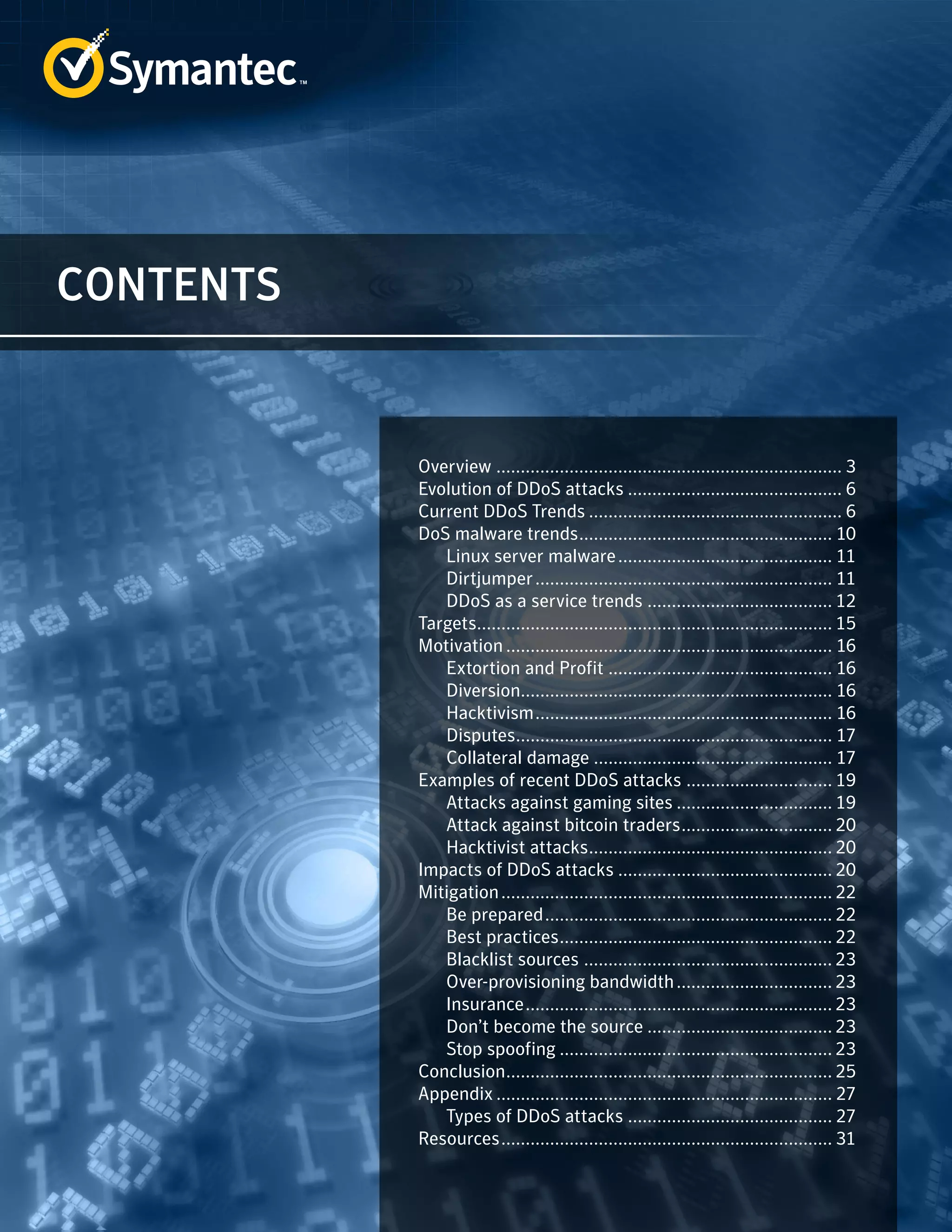 CONTENTS 
Overview........................................................................ 3 
Evolution of DDoS attacks............................................. 6 
Current DDoS Trends..................................................... 6 
DoS malware trends..................................................... 10 
Linux server malware............................................. 11 
Dirtjumper.............................................................. 11 
DDoS as a service trends....................................... 12 
Targets.......................................................................... 15 
Motivation.................................................................... 16 
Extortion and Profit............................................... 16 
Diversion................................................................ 16 
Hacktivism.............................................................. 16 
Disputes.................................................................. 17 
Collateral damage.................................................. 17 
Examples of recent DDoS attacks............................... 19 
Attacks against gaming sites................................. 19 
Attack against bitcoin traders................................ 20 
Hacktivist attacks................................................... 20 
Impacts of DDoS attacks............................................. 20 
Mitigation..................................................................... 22 
Be prepared............................................................ 22 
Best practices......................................................... 22 
Blacklist sources .................................................... 23 
Over-provisioning bandwidth................................. 23 
Insurance................................................................ 23 
Don’t become the source....................................... 23 
Stop spoofing......................................................... 23 
Conclusion.................................................................... 25 
Appendix...................................................................... 27 
Types of DDoS attacks........................................... 27 
Resources..................................................................... 31 
 