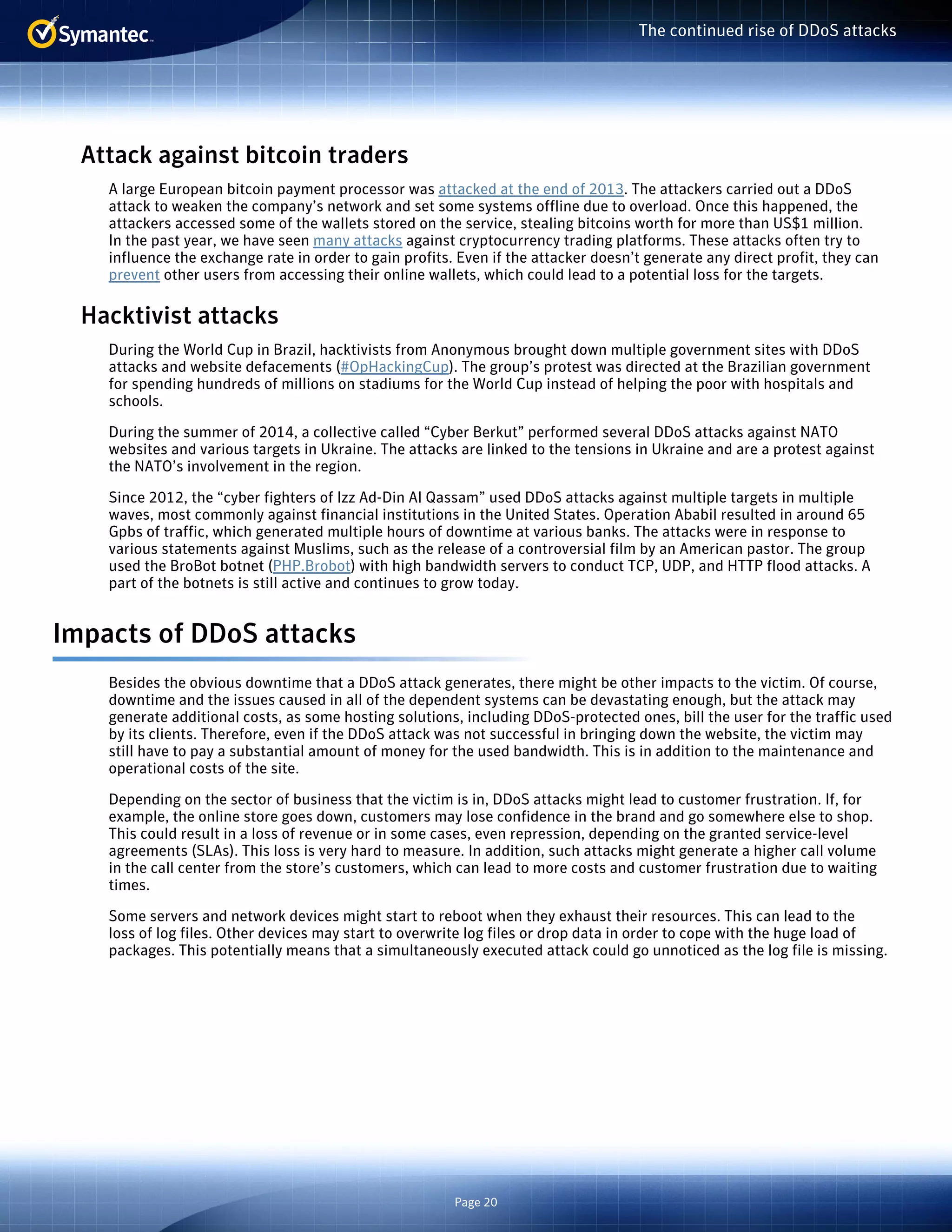 Page 20 
The continued rise of DDoS attacks 
Attack against bitcoin traders 
A large European bitcoin payment processor was attacked at the end of 2013. The attackers carried out a DDoS 
attack to weaken the company’s network and set some systems offline due to overload. Once this happened, the 
attackers accessed some of the wallets stored on the service, stealing bitcoins worth for more than US$1 million. 
In the past year, we have seen many attacks against cryptocurrency trading platforms. These attacks often try to 
influence the exchange rate in order to gain profits. Even if the attacker doesn’t generate any direct profit, they can 
prevent other users from accessing their online wallets, which could lead to a potential loss for the targets. 
Hacktivist attacks 
During the World Cup in Brazil, hacktivists from Anonymous brought down multiple government sites with DDoS 
attacks and website defacements (#OpHackingCup). The group’s protest was directed at the Brazilian government 
for spending hundreds of millions on stadiums for the World Cup instead of helping the poor with hospitals and 
schools. 
During the summer of 2014, a collective called “Cyber Berkut” performed several DDoS attacks against NATO 
websites and various targets in Ukraine. The attacks are linked to the tensions in Ukraine and are a protest against 
the NATO’s involvement in the region. 
Since 2012, the “cyber fighters of Izz Ad-Din Al Qassam” used DDoS attacks against multiple targets in multiple 
waves, most commonly against financial institutions in the United States. Operation Ababil resulted in around 65 
Gpbs of traffic, which generated multiple hours of downtime at various banks. The attacks were in response to 
various statements against Muslims, such as the release of a controversial film by an American pastor. The group 
used the BroBot botnet (PHP.Brobot) with high bandwidth servers to conduct TCP, UDP, and HTTP flood attacks. A 
part of the botnets is still active and continues to grow today. 
Impacts of DDoS attacks 
Besides the obvious downtime that a DDoS attack generates, there might be other impacts to the victim. Of course, 
downtime and the issues caused in all of the dependent systems can be devastating enough, but the attack may 
generate additional costs, as some hosting solutions, including DDoS-protected ones, bill the user for the traffic used 
by its clients. Therefore, even if the DDoS attack was not successful in bringing down the website, the victim may 
still have to pay a substantial amount of money for the used bandwidth. This is in addition to the maintenance and 
operational costs of the site. 
Depending on the sector of business that the victim is in, DDoS attacks might lead to customer frustration. If, for 
example, the online store goes down, customers may lose confidence in the brand and go somewhere else to shop. 
This could result in a loss of revenue or in some cases, even repression, depending on the granted service-level 
agreements (SLAs). This loss is very hard to measure. In addition, such attacks might generate a higher call volume 
in the call center from the store’s customers, which can lead to more costs and customer frustration due to waiting 
times. 
Some servers and network devices might start to reboot when they exhaust their resources. This can lead to the 
loss of log files. Other devices may start to overwrite log files or drop data in order to cope with the huge load of 
packages. This potentially means that a simultaneously executed attack could go unnoticed as the log file is missing. 
 