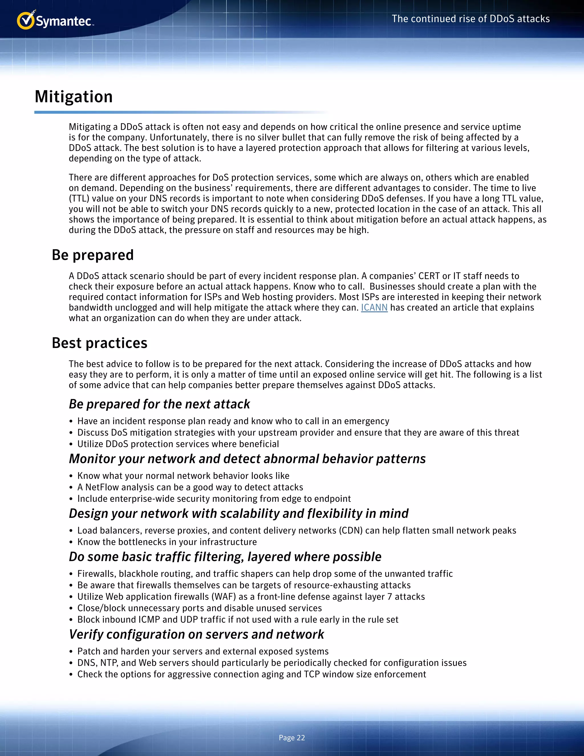 Page 22 
The continued rise of DDoS attacks 
Mitigation 
Mitigating a DDoS attack is often not easy and depends on how critical the online presence and service uptime 
is for the company. Unfortunately, there is no silver bullet that can fully remove the risk of being affected by a 
DDoS attack. The best solution is to have a layered protection approach that allows for filtering at various levels, 
depending on the type of attack. 
There are different approaches for DoS protection services, some which are always on, others which are enabled 
on demand. Depending on the business’ requirements, there are different advantages to consider. The time to live 
(TTL) value on your DNS records is important to note when considering DDoS defenses. If you have a long TTL value, 
you will not be able to switch your DNS records quickly to a new, protected location in the case of an attack. This all 
shows the importance of being prepared. It is essential to think about mitigation before an actual attack happens, as 
during the DDoS attack, the pressure on staff and resources may be high. 
Be prepared 
A DDoS attack scenario should be part of every incident response plan. A companies’ CERT or IT staff needs to 
check their exposure before an actual attack happens. Know who to call. Businesses should create a plan with the 
required contact information for ISPs and Web hosting providers. Most ISPs are interested in keeping their network 
bandwidth unclogged and will help mitigate the attack where they can. ICANN has created an article that explains 
what an organization can do when they are under attack. 
Best practices 
The best advice to follow is to be prepared for the next attack. Considering the increase of DDoS attacks and how 
easy they are to perform, it is only a matter of time until an exposed online service will get hit. The following is a list 
of some advice that can help companies better prepare themselves against DDoS attacks. 
Be prepared for the next attack 
• Have an incident response plan ready and know who to call in an emergency 
• Discuss DoS mitigation strategies with your upstream provider and ensure that they are aware of this threat 
• Utilize DDoS protection services where beneficial 
Monitor your network and detect abnormal behavior patterns 
• Know what your normal network behavior looks like 
• A NetFlow analysis can be a good way to detect attacks 
• Include enterprise-wide security monitoring from edge to endpoint 
Design your network with scalability and flexibility in mind 
• Load balancers, reverse proxies, and content delivery networks (CDN) can help flatten small network peaks 
• Know the bottlenecks in your infrastructure 
Do some basic traffic filtering, layered where possible 
• Firewalls, blackhole routing, and traffic shapers can help drop some of the unwanted traffic 
• Be aware that firewalls themselves can be targets of resource-exhausting attacks 
• Utilize Web application firewalls (WAF) as a front-line defense against layer 7 attacks 
• Close/block unnecessary ports and disable unused services 
• Block inbound ICMP and UDP traffic if not used with a rule early in the rule set 
Verify configuration on servers and network 
• Patch and harden your servers and external exposed systems 
• DNS, NTP, and Web servers should particularly be periodically checked for configuration issues 
• Check the options for aggressive connection aging and TCP window size enforcement 
 