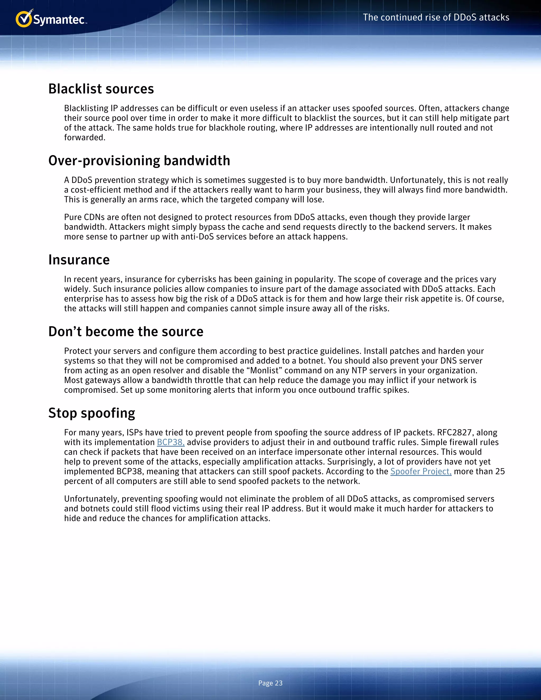 Page 23 
The continued rise of DDoS attacks 
Blacklist sources 
Blacklisting IP addresses can be difficult or even useless if an attacker uses spoofed sources. Often, attackers change 
their source pool over time in order to make it more difficult to blacklist the sources, but it can still help mitigate part 
of the attack. The same holds true for blackhole routing, where IP addresses are intentionally null routed and not 
forwarded. 
Over-provisioning bandwidth 
A DDoS prevention strategy which is sometimes suggested is to buy more bandwidth. Unfortunately, this is not really 
a cost-efficient method and if the attackers really want to harm your business, they will always find more bandwidth. 
This is generally an arms race, which the targeted company will lose. 
Pure CDNs are often not designed to protect resources from DDoS attacks, even though they provide larger 
bandwidth. Attackers might simply bypass the cache and send requests directly to the backend servers. It makes 
more sense to partner up with anti-DoS services before an attack happens. 
Insurance 
In recent years, insurance for cyberrisks has been gaining in popularity. The scope of coverage and the prices vary 
widely. Such insurance policies allow companies to insure part of the damage associated with DDoS attacks. Each 
enterprise has to assess how big the risk of a DDoS attack is for them and how large their risk appetite is. Of course, 
the attacks will still happen and companies cannot simple insure away all of the risks. 
Don’t become the source 
Protect your servers and configure them according to best practice guidelines. Install patches and harden your 
systems so that they will not be compromised and added to a botnet. You should also prevent your DNS server 
from acting as an open resolver and disable the “Monlist” command on any NTP servers in your organization. 
Most gateways allow a bandwidth throttle that can help reduce the damage you may inflict if your network is 
compromised. Set up some monitoring alerts that inform you once outbound traffic spikes. 
Stop spoofing 
For many years, ISPs have tried to prevent people from spoofing the source address of IP packets. RFC2827, along 
with its implementation BCP38, advise providers to adjust their in and outbound traffic rules. Simple firewall rules 
can check if packets that have been received on an interface impersonate other internal resources. This would 
help to prevent some of the attacks, especially amplification attacks. Surprisingly, a lot of providers have not yet 
implemented BCP38, meaning that attackers can still spoof packets. According to the Spoofer Project, more than 25 
percent of all computers are still able to send spoofed packets to the network. 
Unfortunately, preventing spoofing would not eliminate the problem of all DDoS attacks, as compromised servers 
and botnets could still flood victims using their real IP address. But it would make it much harder for attackers to 
hide and reduce the chances for amplification attacks. 
 