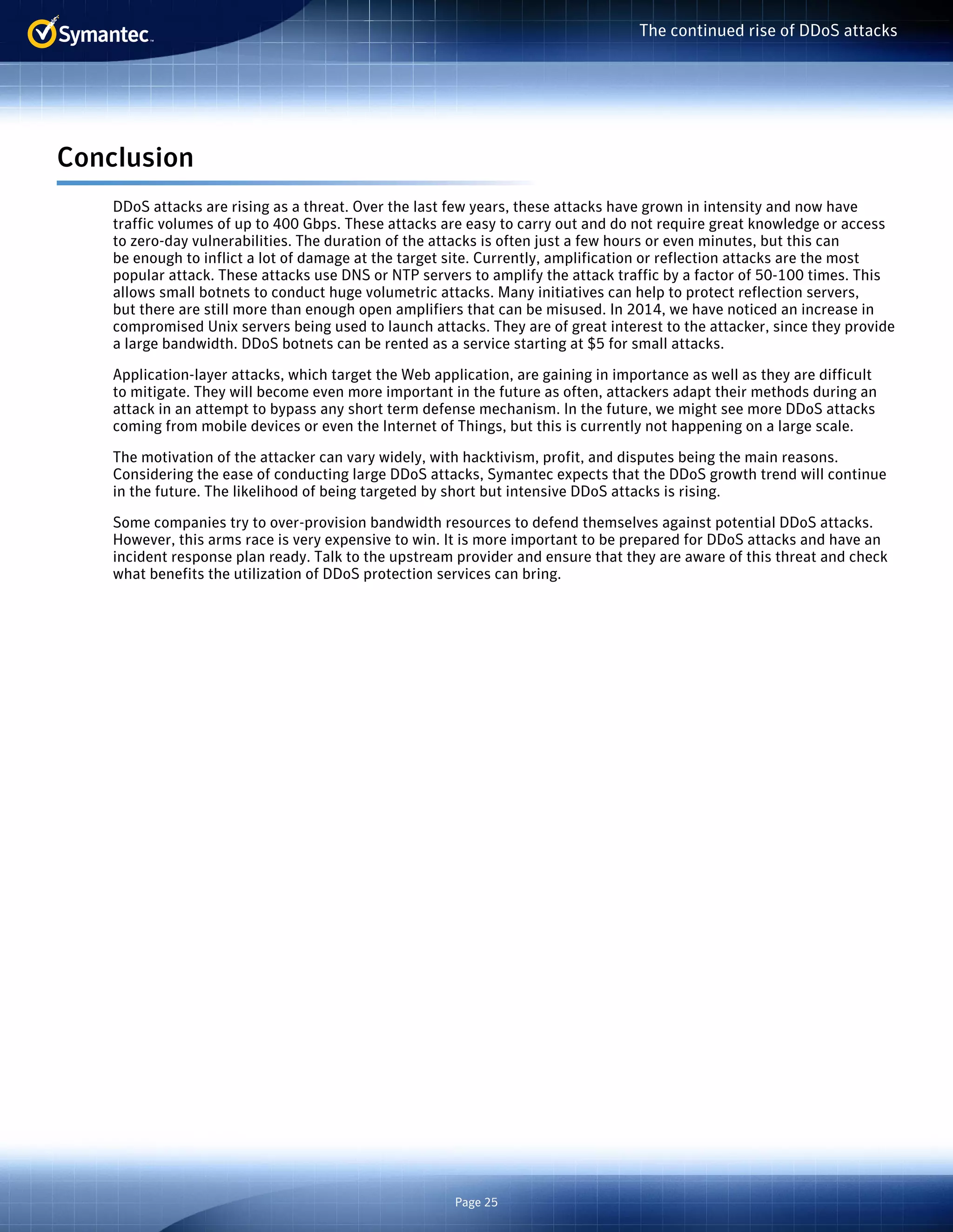 Page 25 
The continued rise of DDoS attacks 
Conclusion 
DDoS attacks are rising as a threat. Over the last few years, these attacks have grown in intensity and now have 
traffic volumes of up to 400 Gbps. These attacks are easy to carry out and do not require great knowledge or access 
to zero-day vulnerabilities. The duration of the attacks is often just a few hours or even minutes, but this can 
be enough to inflict a lot of damage at the target site. Currently, amplification or reflection attacks are the most 
popular attack. These attacks use DNS or NTP servers to amplify the attack traffic by a factor of 50-100 times. This 
allows small botnets to conduct huge volumetric attacks. Many initiatives can help to protect reflection servers, 
but there are still more than enough open amplifiers that can be misused. In 2014, we have noticed an increase in 
compromised Unix servers being used to launch attacks. They are of great interest to the attacker, since they provide 
a large bandwidth. DDoS botnets can be rented as a service starting at $5 for small attacks. 
Application-layer attacks, which target the Web application, are gaining in importance as well as they are difficult 
to mitigate. They will become even more important in the future as often, attackers adapt their methods during an 
attack in an attempt to bypass any short term defense mechanism. In the future, we might see more DDoS attacks 
coming from mobile devices or even the Internet of Things, but this is currently not happening on a large scale. 
The motivation of the attacker can vary widely, with hacktivism, profit, and disputes being the main reasons. 
Considering the ease of conducting large DDoS attacks, Symantec expects that the DDoS growth trend will continue 
in the future. The likelihood of being targeted by short but intensive DDoS attacks is rising. 
Some companies try to over-provision bandwidth resources to defend themselves against potential DDoS attacks. 
However, this arms race is very expensive to win. It is more important to be prepared for DDoS attacks and have an 
incident response plan ready. Talk to the upstream provider and ensure that they are aware of this threat and check 
what benefits the utilization of DDoS protection services can bring. 
 