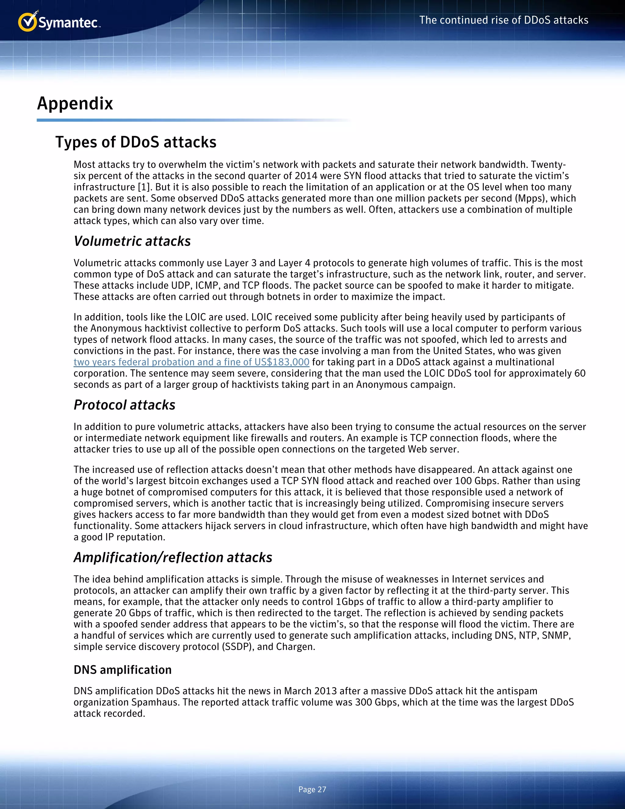 Page 27 
The continued rise of DDoS attacks 
Appendix 
Types of DDoS attacks 
Most attacks try to overwhelm the victim’s network with packets and saturate their network bandwidth. Twenty-six 
percent of the attacks in the second quarter of 2014 were SYN flood attacks that tried to saturate the victim’s 
infrastructure [1]. But it is also possible to reach the limitation of an application or at the OS level when too many 
packets are sent. Some observed DDoS attacks generated more than one million packets per second (Mpps), which 
can bring down many network devices just by the numbers as well. Often, attackers use a combination of multiple 
attack types, which can also vary over time. 
Volumetric attacks 
Volumetric attacks commonly use Layer 3 and Layer 4 protocols to generate high volumes of traffic. This is the most 
common type of DoS attack and can saturate the target’s infrastructure, such as the network link, router, and server. 
These attacks include UDP, ICMP, and TCP floods. The packet source can be spoofed to make it harder to mitigate. 
These attacks are often carried out through botnets in order to maximize the impact. 
In addition, tools like the LOIC are used. LOIC received some publicity after being heavily used by participants of 
the Anonymous hacktivist collective to perform DoS attacks. Such tools will use a local computer to perform various 
types of network flood attacks. In many cases, the source of the traffic was not spoofed, which led to arrests and 
convictions in the past. For instance, there was the case involving a man from the United States, who was given 
two years federal probation and a fine of US$183,000 for taking part in a DDoS attack against a multinational 
corporation. The sentence may seem severe, considering that the man used the LOIC DDoS tool for approximately 60 
seconds as part of a larger group of hacktivists taking part in an Anonymous campaign. 
Protocol attacks 
In addition to pure volumetric attacks, attackers have also been trying to consume the actual resources on the server 
or intermediate network equipment like firewalls and routers. An example is TCP connection floods, where the 
attacker tries to use up all of the possible open connections on the targeted Web server. 
The increased use of reflection attacks doesn’t mean that other methods have disappeared. An attack against one 
of the world’s largest bitcoin exchanges used a TCP SYN flood attack and reached over 100 Gbps. Rather than using 
a huge botnet of compromised computers for this attack, it is believed that those responsible used a network of 
compromised servers, which is another tactic that is increasingly being utilized. Compromising insecure servers 
gives hackers access to far more bandwidth than they would get from even a modest sized botnet with DDoS 
functionality. Some attackers hijack servers in cloud infrastructure, which often have high bandwidth and might have 
a good IP reputation. 
Amplification/reflection attacks 
The idea behind amplification attacks is simple. Through the misuse of weaknesses in Internet services and 
protocols, an attacker can amplify their own traffic by a given factor by reflecting it at the third-party server. This 
means, for example, that the attacker only needs to control 1Gbps of traffic to allow a third-party amplifier to 
generate 20 Gbps of traffic, which is then redirected to the target. The reflection is achieved by sending packets 
with a spoofed sender address that appears to be the victim’s, so that the response will flood the victim. There are 
a handful of services which are currently used to generate such amplification attacks, including DNS, NTP, SNMP, 
simple service discovery protocol (SSDP), and Chargen. 
DNS amplification 
DNS amplification DDoS attacks hit the news in March 2013 after a massive DDoS attack hit the antispam 
organization Spamhaus. The reported attack traffic volume was 300 Gbps, which at the time was the largest DDoS 
attack recorded. 
 