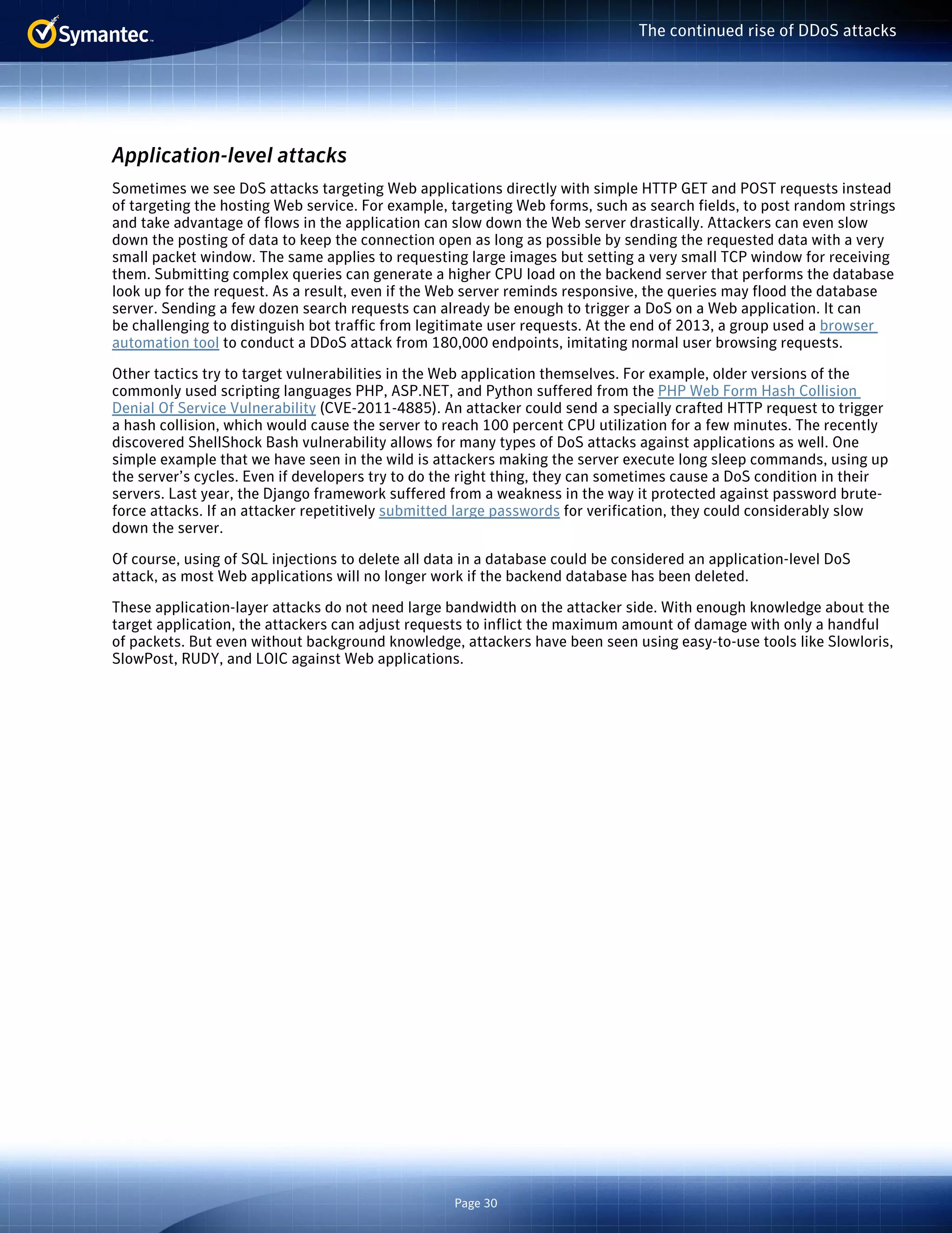 Page 30 
The continued rise of DDoS attacks 
Application-level attacks 
Sometimes we see DoS attacks targeting Web applications directly with simple HTTP GET and POST requests instead 
of targeting the hosting Web service. For example, targeting Web forms, such as search fields, to post random strings 
and take advantage of flows in the application can slow down the Web server drastically. Attackers can even slow 
down the posting of data to keep the connection open as long as possible by sending the requested data with a very 
small packet window. The same applies to requesting large images but setting a very small TCP window for receiving 
them. Submitting complex queries can generate a higher CPU load on the backend server that performs the database 
look up for the request. As a result, even if the Web server reminds responsive, the queries may flood the database 
server. Sending a few dozen search requests can already be enough to trigger a DoS on a Web application. It can 
be challenging to distinguish bot traffic from legitimate user requests. At the end of 2013, a group used a browser 
automation tool to conduct a DDoS attack from 180,000 endpoints, imitating normal user browsing requests. 
Other tactics try to target vulnerabilities in the Web application themselves. For example, older versions of the 
commonly used scripting languages PHP, ASP.NET, and Python suffered from the PHP Web Form Hash Collision 
Denial Of Service Vulnerability (CVE-2011-4885). An attacker could send a specially crafted HTTP request to trigger 
a hash collision, which would cause the server to reach 100 percent CPU utilization for a few minutes. The recently 
discovered ShellShock Bash vulnerability allows for many types of DoS attacks against applications as well. One 
simple example that we have seen in the wild is attackers making the server execute long sleep commands, using up 
the server’s cycles. Even if developers try to do the right thing, they can sometimes cause a DoS condition in their 
servers. Last year, the Django framework suffered from a weakness in the way it protected against password brute-force 
attacks. If an attacker repetitively submitted large passwords for verification, they could considerably slow 
down the server. 
Of course, using of SQL injections to delete all data in a database could be considered an application-level DoS 
attack, as most Web applications will no longer work if the backend database has been deleted. 
These application-layer attacks do not need large bandwidth on the attacker side. With enough knowledge about the 
target application, the attackers can adjust requests to inflict the maximum amount of damage with only a handful 
of packets. But even without background knowledge, attackers have been seen using easy-to-use tools like Slowloris, 
SlowPost, RUDY, and LOIC against Web applications. 
 