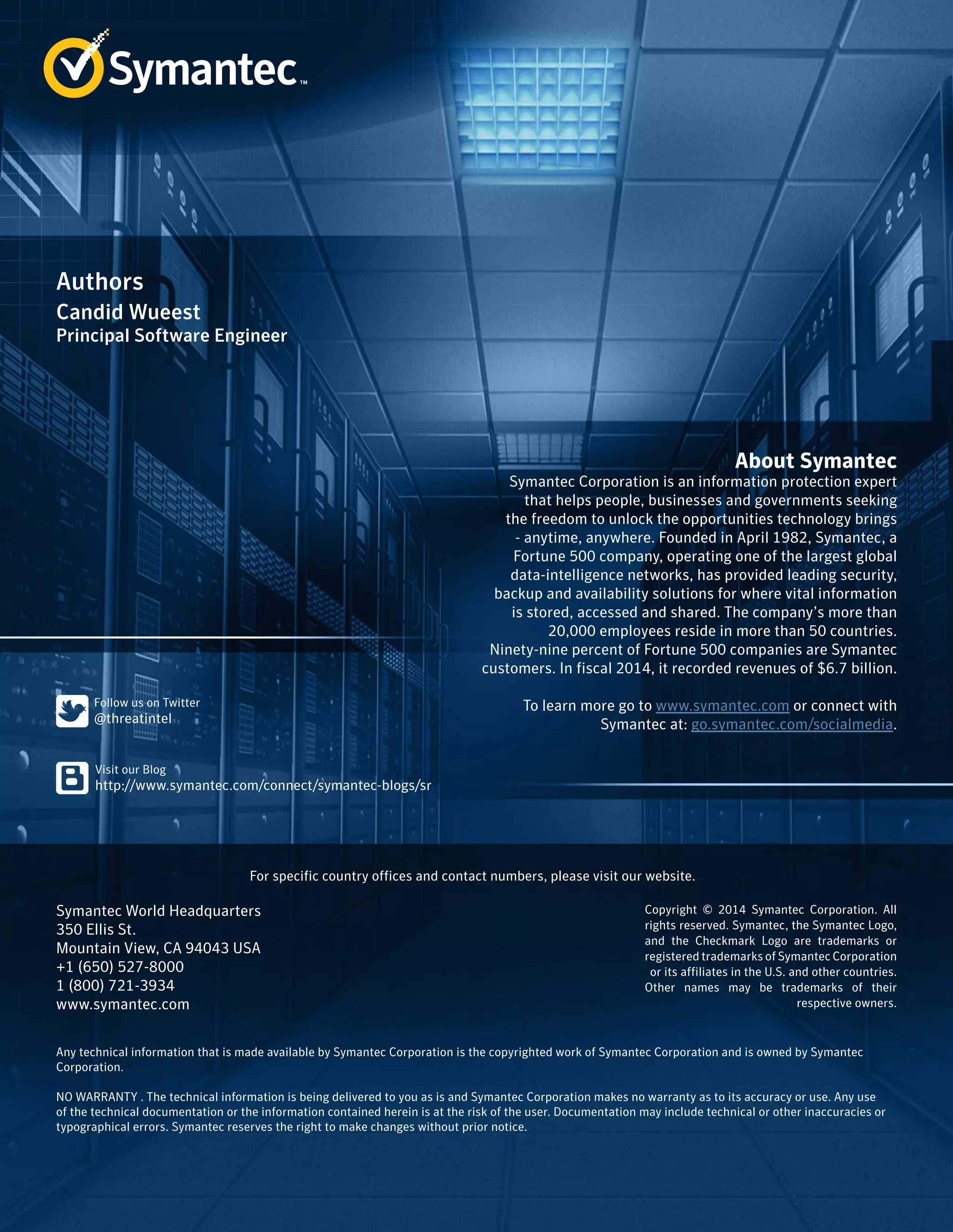 About Symantec 
Symantec Corporation is an information protection expert 
that helps people, businesses and governments seeking 
the freedom to unlock the opportunities technology brings 
- anytime, anywhere. Founded in April 1982, Symantec, a 
Fortune 500 company, operating one of the largest global 
data-intelligence networks, has provided leading security, 
backup and availability solutions for where vital information 
is stored, accessed and shared. The company’s more than 
20,000 employees reside in more than 50 countries. 
Ninety-nine percent of Fortune 500 companies are Symantec 
customers. In fiscal 2014, it recorded revenues of $6.7 billion. 
To learn more go to www.symantec.com or connect with 
Symantec at: go.symantec.com/socialmedia. 
Authors 
Candid Wueest 
﻿Principal Software Engineer 
For specific country offices and contact numbers, please visit our website. 
Symantec World Headquarters 
350 Ellis St. 
Mountain View, CA 94043 USA 
+1 (650) 527-8000 
1 (800) 721-3934 
www.symantec.com 
Copyright © 2014 Symantec Corporation. All 
rights reserved. Symantec, the Symantec Logo, 
and the Checkmark Logo are trademarks or 
registered trademarks of Symantec Corporation 
or its affiliates in the U.S. and other countries. 
Other names may be trademarks of their 
respective owners. 
Any technical information that is made available by Symantec Corporation is the copyrighted work of Symantec Corporation and is owned by Symantec 
Corporation. 
NO WARRANTY . The technical information is being delivered to you as is and Symantec Corporation makes no warranty as to its accuracy or use. Any use 
of the technical documentation or the information contained herein is at the risk of the user. Documentation may include technical or other inaccuracies or 
typographical errors. Symantec reserves the right to make changes without prior notice. 
