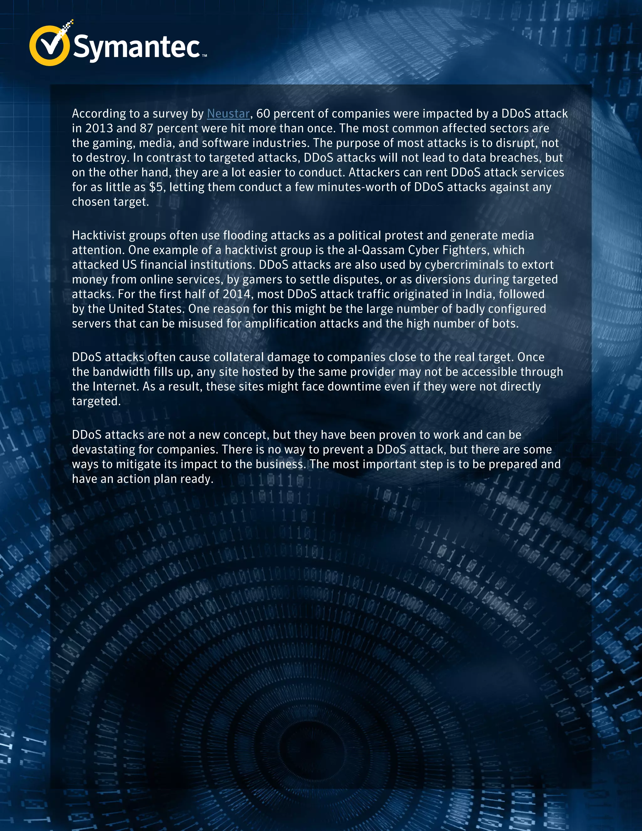 According to a survey by Neustar, 60 percent of companies were impacted by a DDoS attack 
in 2013 and 87 percent were hit more than once. The most common affected sectors are 
the gaming, media, and software industries. The purpose of most attacks is to disrupt, not 
to destroy. In contrast to targeted attacks, DDoS attacks will not lead to data breaches, but 
on the other hand, they are a lot easier to conduct. Attackers can rent DDoS attack services 
for as little as $5, letting them conduct a few minutes-worth of DDoS attacks against any 
chosen target. 
Hacktivist groups often use flooding attacks as a political protest and generate media 
attention. One example of a hacktivist group is the al-Qassam Cyber Fighters, which 
attacked US financial institutions. DDoS attacks are also used by cybercriminals to extort 
money from online services, by gamers to settle disputes, or as diversions during targeted 
attacks. For the first half of 2014, most DDoS attack traffic originated in India, followed 
by the United States. One reason for this might be the large number of badly configured 
servers that can be misused for amplification attacks and the high number of bots. 
DDoS attacks often cause collateral damage to companies close to the real target. Once 
the bandwidth fills up, any site hosted by the same provider may not be accessible through 
the Internet. As a result, these sites might face downtime even if they were not directly 
targeted. 
DDoS attacks are not a new concept, but they have been proven to work and can be 
devastating for companies. There is no way to prevent a DDoS attack, but there are some 
ways to mitigate its impact to the business. The most important step is to be prepared and 
have an action plan ready. 
 