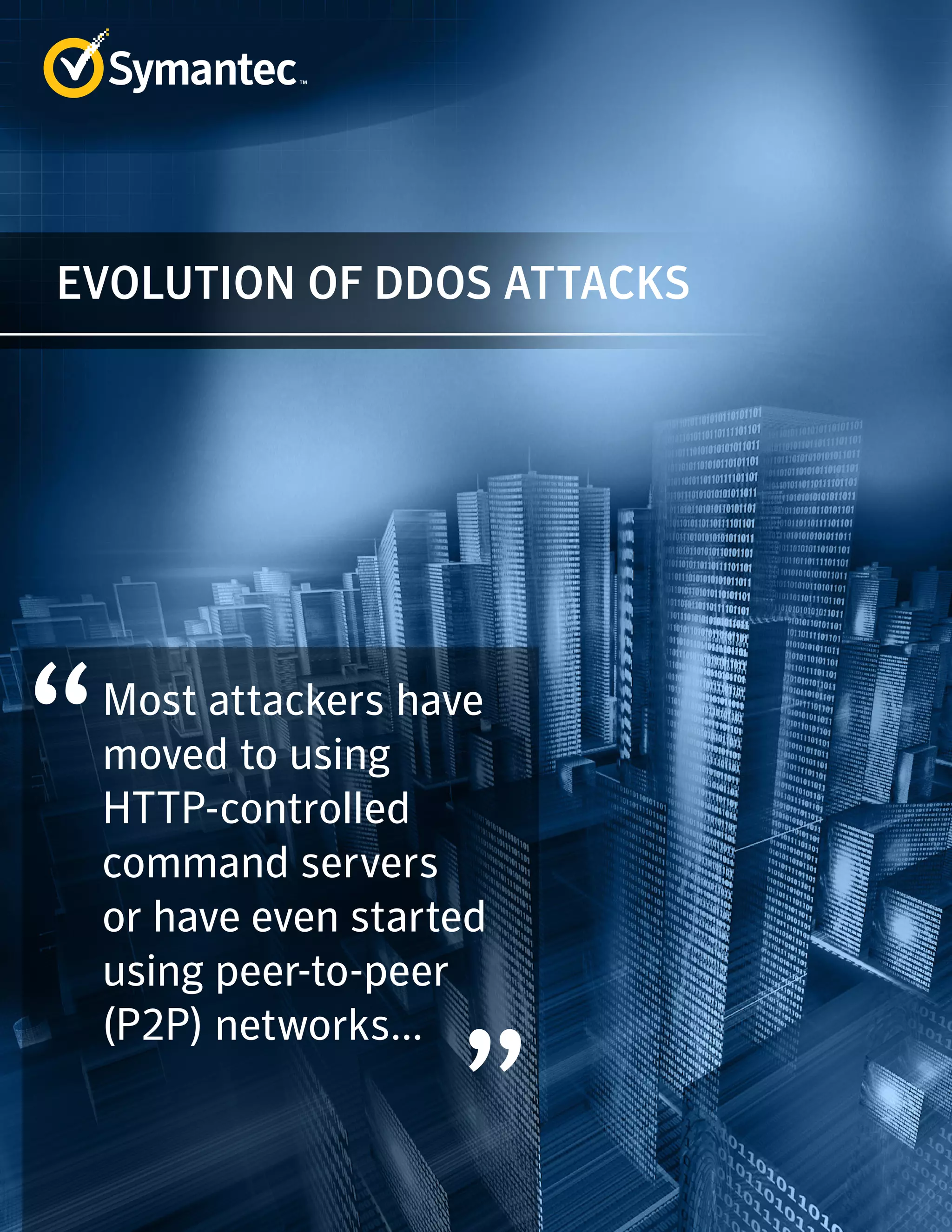 EVOLUTION OF DDOS ATTACKS 
Most attackers have 
moved to using 
HTTP-controlled 
command servers 
or have even started 
using peer-to-peer 
(P2P) networks... 
 