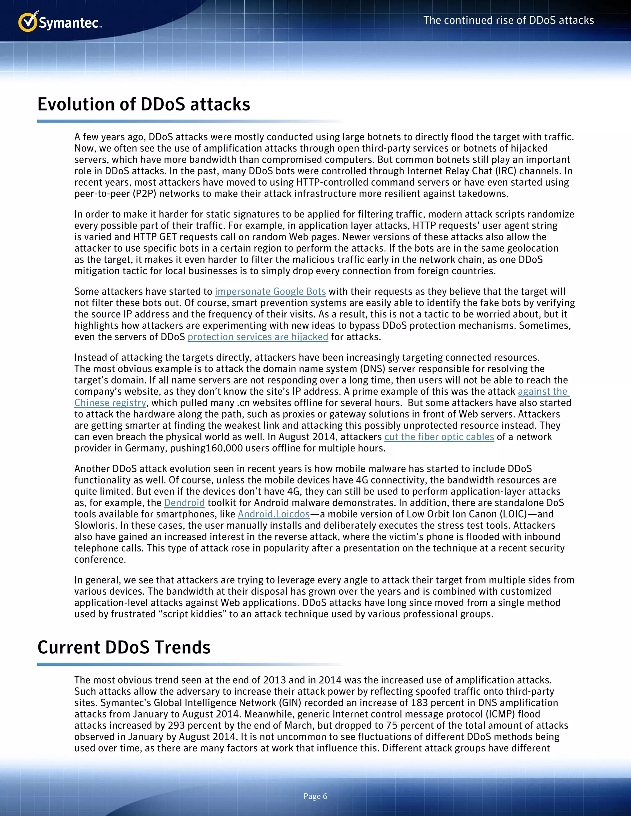 Page 6 
The continued rise of DDoS attacks 
Evolution of DDoS attacks 
A few years ago, DDoS attacks were mostly conducted using large botnets to directly flood the target with traffic. 
Now, we often see the use of amplification attacks through open third-party services or botnets of hijacked 
servers, which have more bandwidth than compromised computers. But common botnets still play an important 
role in DDoS attacks. In the past, many DDoS bots were controlled through Internet Relay Chat (IRC) channels. In 
recent years, most attackers have moved to using HTTP-controlled command servers or have even started using 
peer-to-peer (P2P) networks to make their attack infrastructure more resilient against takedowns. 
In order to make it harder for static signatures to be applied for filtering traffic, modern attack scripts randomize 
every possible part of their traffic. For example, in application layer attacks, HTTP requests’ user agent string 
is varied and HTTP GET requests call on random Web pages. Newer versions of these attacks also allow the 
attacker to use specific bots in a certain region to perform the attacks. If the bots are in the same geolocation 
as the target, it makes it even harder to filter the malicious traffic early in the network chain, as one DDoS 
mitigation tactic for local businesses is to simply drop every connection from foreign countries. 
Some attackers have started to impersonate Google Bots with their requests as they believe that the target will 
not filter these bots out. Of course, smart prevention systems are easily able to identify the fake bots by verifying 
the source IP address and the frequency of their visits. As a result, this is not a tactic to be worried about, but it 
highlights how attackers are experimenting with new ideas to bypass DDoS protection mechanisms. Sometimes, 
even the servers of DDoS protection services are hijacked for attacks. 
Instead of attacking the targets directly, attackers have been increasingly targeting connected resources. 
The most obvious example is to attack the domain name system (DNS) server responsible for resolving the 
target’s domain. If all name servers are not responding over a long time, then users will not be able to reach the 
company’s website, as they don’t know the site’s IP address. A prime example of this was the attack against the 
Chinese registry, which pulled many .cn websites offline for several hours. But some attackers have also started 
to attack the hardware along the path, such as proxies or gateway solutions in front of Web servers. Attackers 
are getting smarter at finding the weakest link and attacking this possibly unprotected resource instead. They 
can even breach the physical world as well. In August 2014, attackers cut the fiber optic cables of a network 
provider in Germany, pushing160,000 users offline for multiple hours. 
Another DDoS attack evolution seen in recent years is how mobile malware has started to include DDoS 
functionality as well. Of course, unless the mobile devices have 4G connectivity, the bandwidth resources are 
quite limited. But even if the devices don’t have 4G, they can still be used to perform application-layer attacks 
as, for example, the Dendroid toolkit for Android malware demonstrates. In addition, there are standalone DoS 
tools available for smartphones, like Android.Loicdos—a mobile version of Low Orbit Ion Canon (LOIC)—and 
Slowloris. In these cases, the user manually installs and deliberately executes the stress test tools. Attackers 
also have gained an increased interest in the reverse attack, where the victim’s phone is flooded with inbound 
telephone calls. This type of attack rose in popularity after a presentation on the technique at a recent security 
conference. 
In general, we see that attackers are trying to leverage every angle to attack their target from multiple sides from 
various devices. The bandwidth at their disposal has grown over the years and is combined with customized 
application-level attacks against Web applications. DDoS attacks have long since moved from a single method 
used by frustrated “script kiddies” to an attack technique used by various professional groups. 
Current DDoS Trends 
The most obvious trend seen at the end of 2013 and in 2014 was the increased use of amplification attacks. 
Such attacks allow the adversary to increase their attack power by reflecting spoofed traffic onto third-party 
sites. Symantec’s Global Intelligence Network (GIN) recorded an increase of 183 percent in DNS amplification 
attacks from January to August 2014. Meanwhile, generic Internet control message protocol (ICMP) flood 
attacks increased by 293 percent by the end of March, but dropped to 75 percent of the total amount of attacks 
observed in January by August 2014. It is not uncommon to see fluctuations of different DDoS methods being 
used over time, as there are many factors at work that influence this. Different attack groups have different 
 