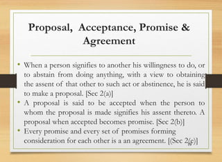 Proposal, Acceptance, Promise &
Agreement
• When a person signifies to another his willingness to do, or
to abstain from doing anything, with a view to obtaining
the assent of that other to such act or abstinence, he is said
to make a proposal. [Sec 2(a)]
• A proposal is said to be accepted when the person to
whom the proposal is made signifies his assent thereto. A
proposal when accepted becomes promise. [Sec 2(b)]
• Every promise and every set of promises forming
consideration for each other is a an agreement. [(Sec 2(e)]
10
 