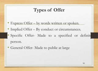 Types of Offer
• Express Offer – by words written or spoken.
• Implied Offer – By conduct or circumstances.
• Specific Offer- Made to a specified or definite
person.
• General Offer- Made to public at large
16
 