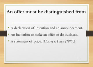 An offer must be distinguished from
• A declaration of intention and an announcement.
• An invitation to make an offer or do business.
• A statement of price. [Harvey v. Facey, (1893)]
17
 
