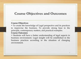 Course Objectives and Outcomes
Course Objectives
• To create the knowledge of Legal perspective and its practices
to improvise the business. To provide strong base to the
principle, contemporary matters, and practical examples.
Course Outcomes
• Students will have a better understanding of legal aspects in
business environment. Legal insight will be established in the
business practices according to the situation of changing
environment.
2
 