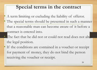 Special terms in the contract
• A term limiting or excluding the liability of offeror.
• The special terms should be presented in such a manner
that a reasonable man can become aware of it before a
contract is entered into.
• The fact that he did not or could not read does not alter
the legal position.
• If the conditions are contained in a voucher or receipt
for payment of money, they do not bind the person
receiving the voucher or receipt.
20
 