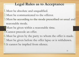 Legal Rules as to Acceptance
1.Must be absolute and unqualified.
2.Must be communicated to the offeror.
3.Must be according to the mode prescribed or usual and
reasonable mode.
4.Must be given within a reasonable time.
5.Cannot precede an offer.
6.Must be given by the party to whom the offer is made.
7.Must be given before the offer lapse or is withdrawn.
8.It cannot be implied from silence.
21
 
