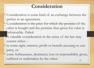 Consideration
• Consideration is some kind of an exchange between the
parties to an agreement.
• Consideration is the price for which the promise of the
other is bought and the promise thus given for value is
enforceable. Pollock
• A valuable consideration in the sense of the law may
consist either –
• in some right, interest, profit or benefit accruing to one
party, or
• some forbearance, detriment, loss or responsibility given,
suffered or undertaken by the other. 23
 