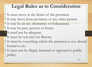 Legal Rules as to Consideration
• It must move at the desire of the promisor.
• It may move from promisee or any other person.
• It may be an act, abstinence or forbearance.
• It may be past, present or future.
• It need not be adequate.
• It must be real and not illusory.
• It must be something which the promisor is not already
bound to do.
• It must not be illegal, immoral or opposed to public
policy.
25
 
