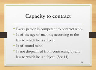 Capacity to contract
• Every person is competent to contract who-
• Is of the age of majority according to the
law to which he is subject.
• Is of sound mind.
• Is not disqualified from contracting by any
law to which he is subject. (Sec 11)
26
 