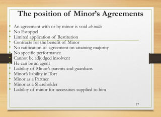 The position of Minor’s Agreements
• An agreement with or by minor is void ab initio
• No Estoppel
• Limited application of Restitution
• Contracts for the benefit of Minor
• No ratification of agreement on attaining majority
• No specific performance
• Cannot be adjudged insolvent
• He can be an agent
• Liability of Minor’s parents and guardians
• Minor’s liability in Tort
• Minor as a Partner
• Minor as a Shareholder
• Liability of minor for necessities supplied to him
27
 