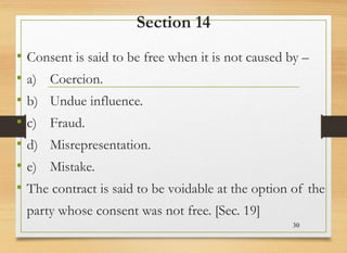Section 14
• Consent is said to be free when it is not caused by –
• a) Coercion.
• b) Undue influence.
• c) Fraud.
• d) Misrepresentation.
• e) Mistake.
• The contract is said to be voidable at the option of the
party whose consent was not free. [Sec. 19]
30
 