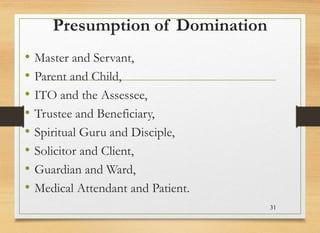 Presumption of Domination
• Master and Servant,
• Parent and Child,
• ITO and the Assessee,
• Trustee and Beneficiary,
• Spiritual Guru and Disciple,
• Solicitor and Client,
• Guardian and Ward,
• Medical Attendant and Patient.
31
 