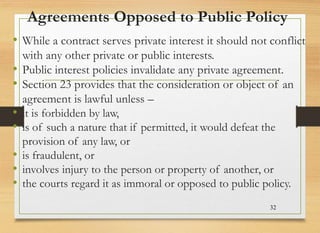 Agreements Opposed to Public Policy
• While a contract serves private interest it should not conflict
with any other private or public interests.
• Public interest policies invalidate any private agreement.
• Section 23 provides that the consideration or object of an
agreement is lawful unless –
• it is forbidden by law,
• is of such a nature that if permitted, it would defeat the
provision of any law, or
• is fraudulent, or
• involves injury to the person or property of another, or
• the courts regard it as immoral or opposed to public policy.
32
 