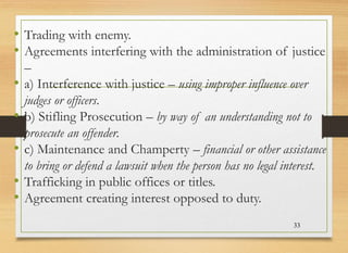 • Trading with enemy.
• Agreements interfering with the administration of justice
–
• a) Interference with justice – using improper influence over
judges or officers.
• b) Stifling Prosecution – by way of an understanding not to
prosecute an offender.
• c) Maintenance and Champerty – financial or other assistance
to bring or defend a lawsuit when the person has no legal interest.
• Trafficking in public offices or titles.
• Agreement creating interest opposed to duty.
33
 