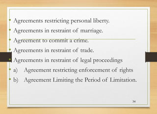 • Agreements restricting personal liberty.
• Agreements in restraint of marriage.
• Agreement to commit a crime.
• Agreements in restraint of trade.
• Agreements in restraint of legal proceedings
• a) Agreement restricting enforcement of rights
• b) Agreement Limiting the Period of Limitation.
34
 