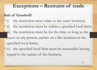 Exceptions – Restraint of trade
Sale of Goodwill
• i) the restriction must relate to the same business;
• ii) the restriction must be within a specified local limit;
• iii) the restriction must be for the time so long as the
buyer or any person, carries on a like business in the
specified local limits;
• iv) the specified local limit must be reasonable having
regard to the nature of the business.
35
 