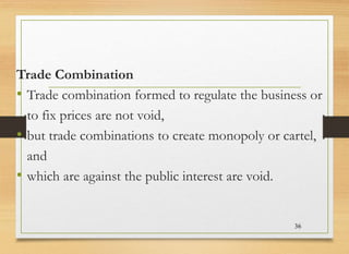 Trade Combination
• Trade combination formed to regulate the business or
to fix prices are not void,
• but trade combinations to create monopoly or cartel,
and
• which are against the public interest are void.
36
 