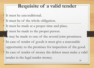 Requisite of a valid tender
• It must be unconditional.
• It must be of the whole obligation.
• It must be made at a proper time and place.
• It must be made to the proper person.
• It may be made to one of the several joint promisees.
• In case of tender of goods it must give a reasonable
opportunity to the promisee for inspection of the good.
• In case of tender of money the debtor must make a valid
tender in the legal tender money.
39
 