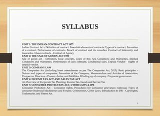 SYLLABUS
UNIT 1: THE INDIAN CONTRACT ACT 1872
Indian Contract Act - Definition of contract, Essentials elements of contracts, Types of a contract, Formation
of a contract, Performance of contracts, Breach of contract and its remedies. Contract of Indemnity and
Guarantee. Quasi contracts - Contract of Agency
UNIT 2: THE SALE OF GOODS ACT 1930
Sale of goods act – Definition, basic concepts, scope of this Act, Conditions and Warranties, Implied
Conditions and Warranties, Performance of sales contracts, Conditional sales, Unpaid Vendor – Rights of
unpaid vendor.
UNIT 3: COMPANY LAW
The Companies Act (including latest amendments as per The Companies Act, 2013): Basic principles –
Nature and types of companies, Formation of the Company, Memorandum and Articles of Association,
Prospectus, Directors – Powers, duties, and liabilities. Winding up of company. Corporate governance.
UNIT 4: INCOME TAX ACT AND SALES TAX ACT
An Overview of Corporate Tax Planning, Income Tax, Goods and Service Tax
UNIT 5: CONSUMER PROTECTION ACT, CYBER LAWS & IPR
Consumer Protection Act – Consumer rights, Procedures for Consumer grievances redressal, Types of
consumer Redressal Machineries and Forums. Cybercrimes, Cyber Laws, Introduction to IPR – Copyrights,
Trademarks, and Patent Act.
4
 