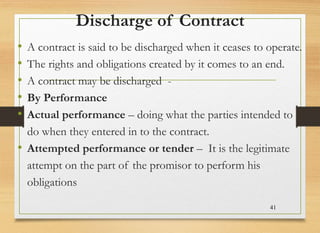 Discharge of Contract
• A contract is said to be discharged when it ceases to operate.
• The rights and obligations created by it comes to an end.
• A contract may be discharged -
• By Performance
• Actual performance – doing what the parties intended to
do when they entered in to the contract.
• Attempted performance or tender – It is the legitimate
attempt on the part of the promisor to perform his
obligations
41
 
