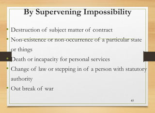 By Supervening Impossibility
• Destruction of subject matter of contract
• Non-existence or non-occurrence of a particular state
or things
• Death or incapacity for personal services
• Change of law or stepping in of a person with statutory
authority
• Out break of war
45
 