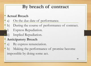 By breach of contract
• Actual Breach
• a) On the due date of performance.
• b) During the course of performance of contract.
• i) Express Repudiation.
• ii) Implied Repudiation.
• Anticipatory Breach
• a) By express renunciation.
• b) Making the performance of promise become
impossible by doing some act.
46
 
