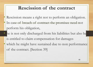 Rescission of the contract
• Rescission means a right not to perform an obligation.
• In case of breach of contract the promisee need not
perform his obligation,
• he is not only discharged from his liabilities but also he
is entitled to claim compensation for damages
• which he might have sustained due to non performance
of the contract. [Section 39]
48
 